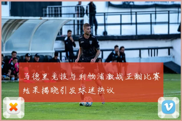 马德里竞技与利物浦激战正酣比赛结果揭晓引发球迷热议