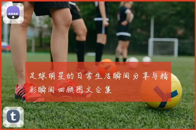 足球明星的日常生活瞬间分享与精彩瞬间回顾图文合集