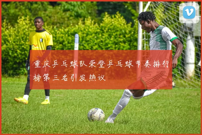 重庆乒乓球队荣登乒乓球节奏排行榜第三名引发热议