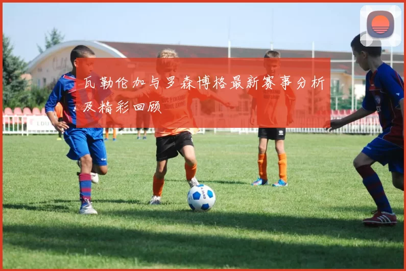 瓦勒伦加与罗森博格最新赛事分析及精彩回顾