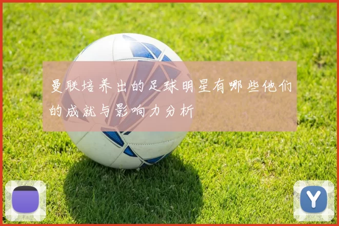 曼联培养出的足球明星有哪些他们的成就与影响力分析