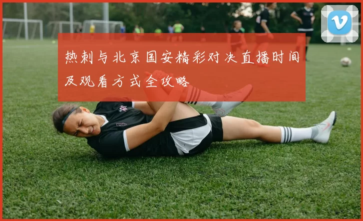 热刺与北京国安精彩对决直播时间及观看方式全攻略