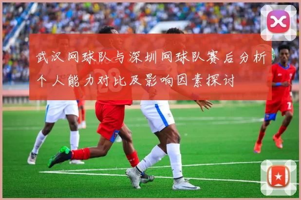 武汉网球队与深圳网球队赛后分析个人能力对比及影响因素探讨