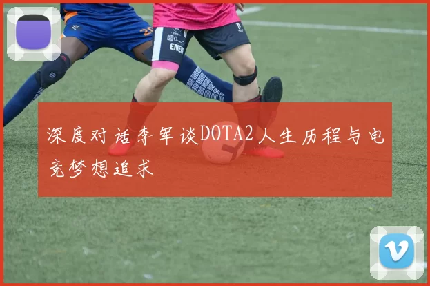 深度对话李军谈DOTA2人生历程与电竞梦想追求