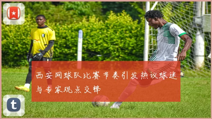 西安网球队比赛节奏引发热议球迷与专家观点交锋