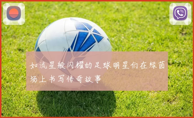 如流星般闪耀的足球明星们在绿茵场上书写传奇故事