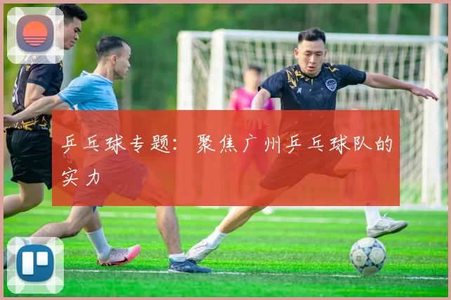 乒乓球专题：聚焦广州乒乓球队的实力