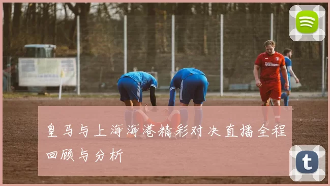 皇马与上海海港精彩对决直播全程回顾与分析