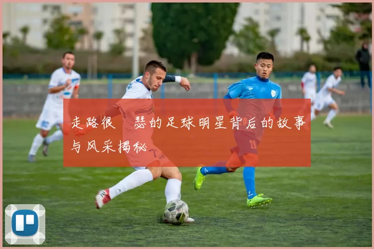 走路很嘚瑟的足球明星背后的故事与风采揭秘