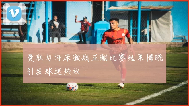 曼联与河床激战正酣比赛结果揭晓引发球迷热议