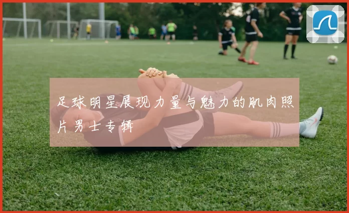 足球明星展现力量与魅力的肌肉照片男士专辑