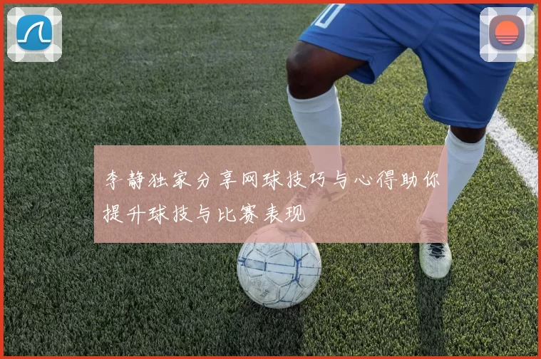 李静独家分享网球技巧与心得助你提升球技与比赛表现