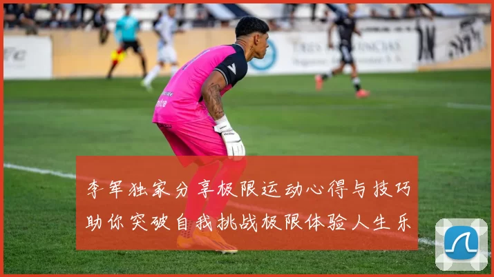 李军独家分享极限运动心得与技巧助你突破自我挑战极限体验人生乐趣
