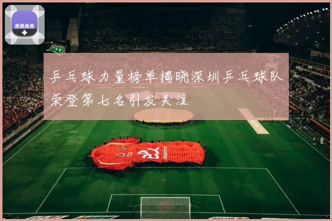乒乓球力量榜单揭晓深圳乒乓球队荣登第七名引发关注