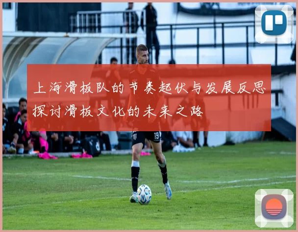 上海滑板队的节奏起伏与发展反思探讨滑板文化的未来之路