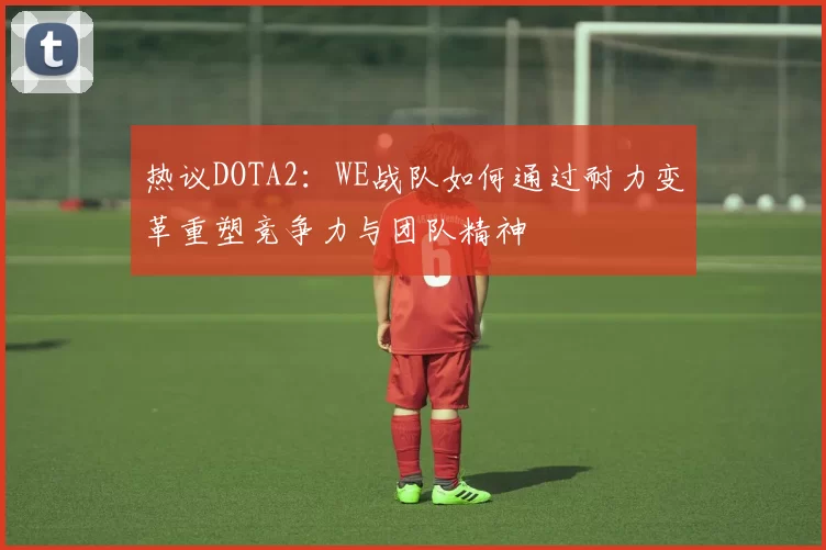 热议DOTA2：WE战队如何通过耐力变革重塑竞争力与团队精神