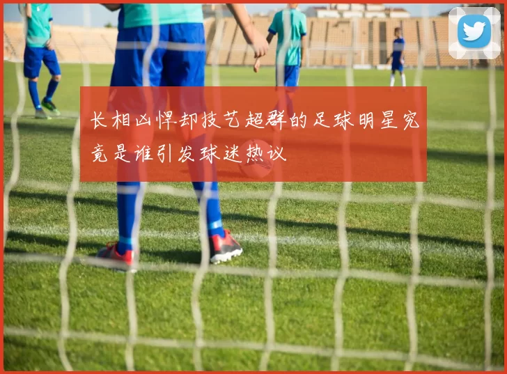 长相凶悍却技艺超群的足球明星究竟是谁引发球迷热议