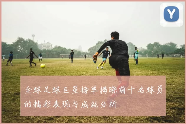 全球足球巨星榜单揭晓前十名球员的精彩表现与成就分析