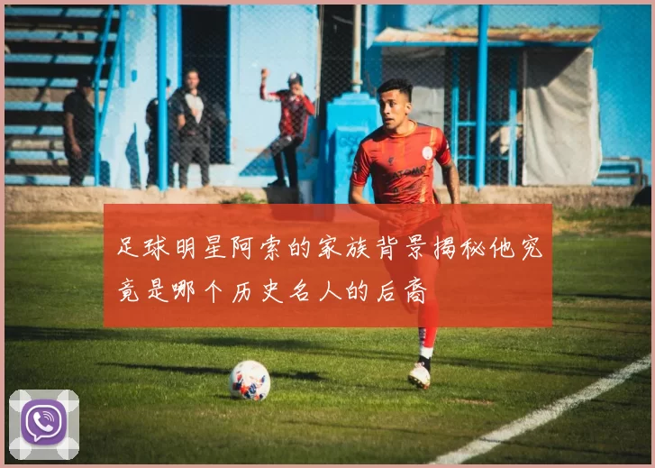 足球明星阿索的家族背景揭秘他究竟是哪个历史名人的后裔