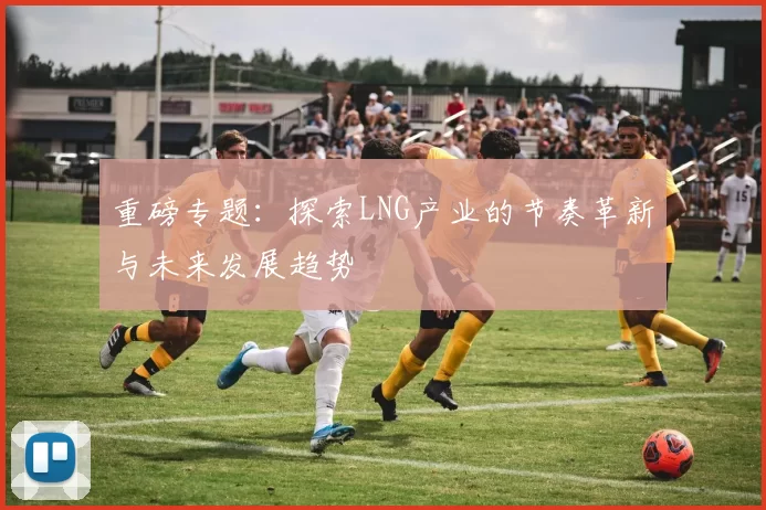 重磅专题：探索LNG产业的节奏革新与未来发展趋势