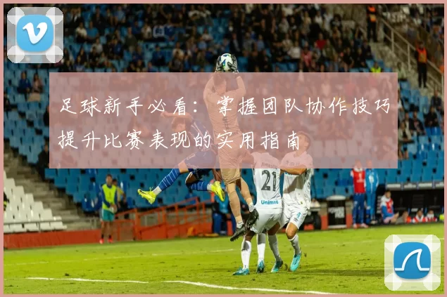足球新手必看：掌握团队协作技巧提升比赛表现的实用指南