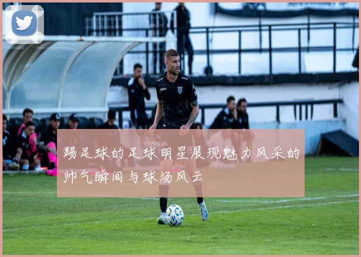 踢足球的足球明星展现魅力风采的帅气瞬间与球场风云