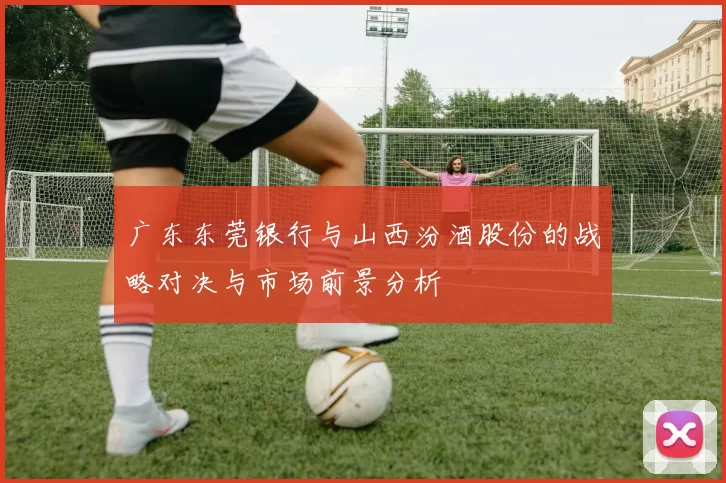 广东东莞银行与山西汾酒股份的战略对决与市场前景分析