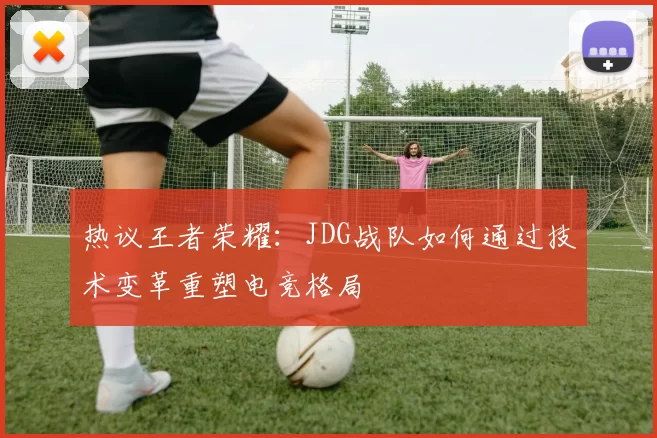 热议王者荣耀：JDG战队如何通过技术变革重塑电竞格局