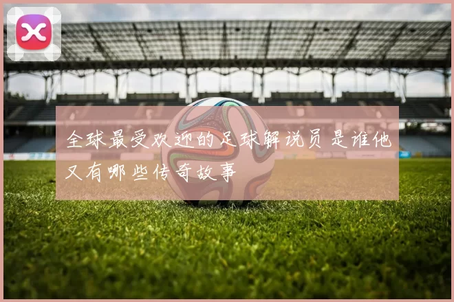 全球最受欢迎的足球解说员是谁他又有哪些传奇故事