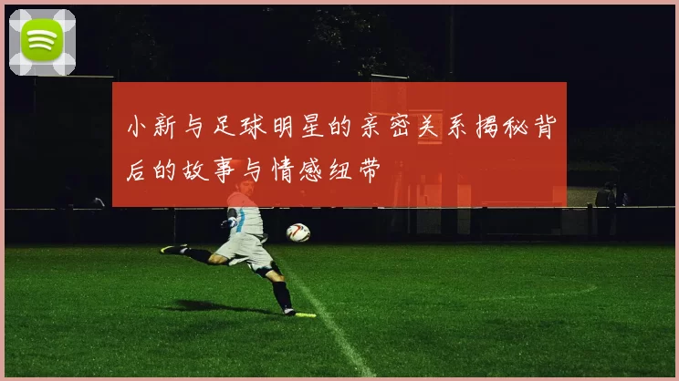 小新与足球明星的亲密关系揭秘背后的故事与情感纽带