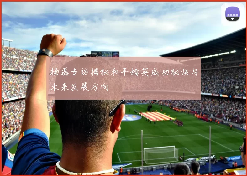 杨磊专访揭秘和平精英成功秘诀与未来发展方向