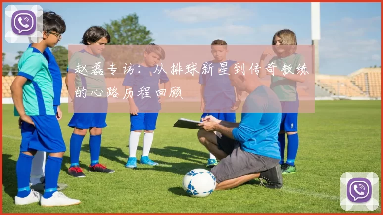 赵磊专访：从排球新星到传奇教练的心路历程回顾