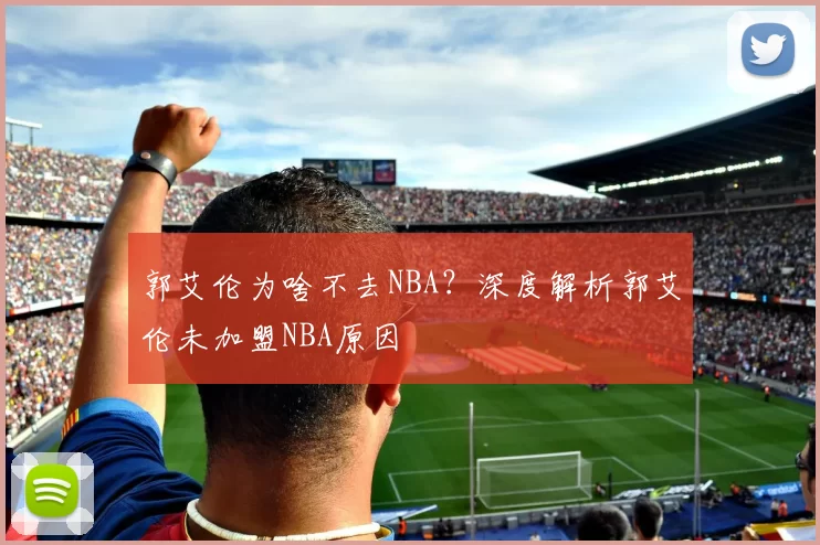 郭艾伦为啥不去NBA？深度解析郭艾伦未加盟NBA原因