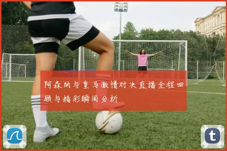 阿森纳与皇马激情对决直播全程回顾与精彩瞬间分析
