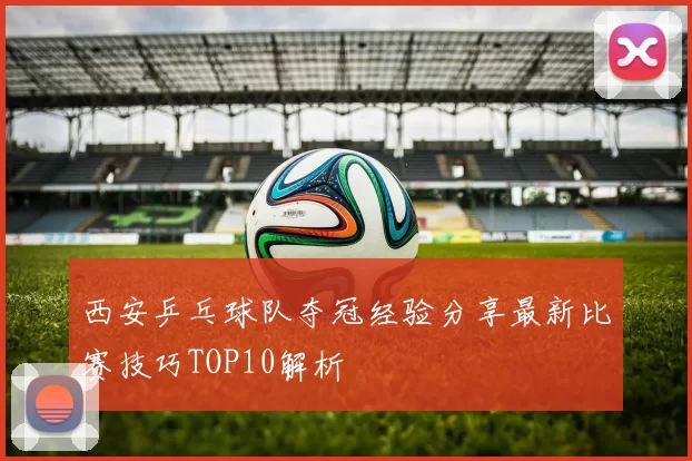 西安乒乓球队夺冠经验分享最新比赛技巧TOP10解析