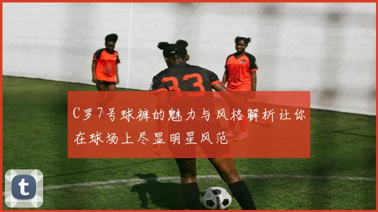 C罗7号球裤的魅力与风格解析让你在球场上尽显明星风范