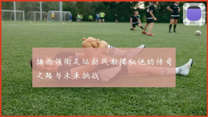 梅西领衔足坛新风潮揭秘他的传奇之路与未来挑战