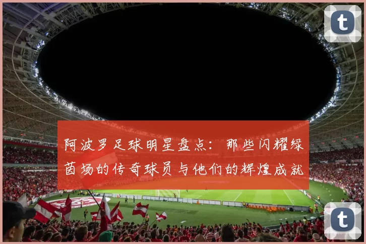 阿波罗足球明星盘点：那些闪耀绿茵场的传奇球员与他们的辉煌成就