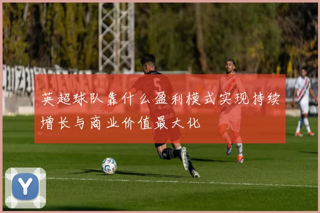 英超球队靠什么盈利模式实现持续增长与商业价值最大化