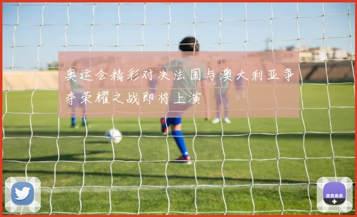 奥运会精彩对决法国与澳大利亚争夺荣耀之战即将上演