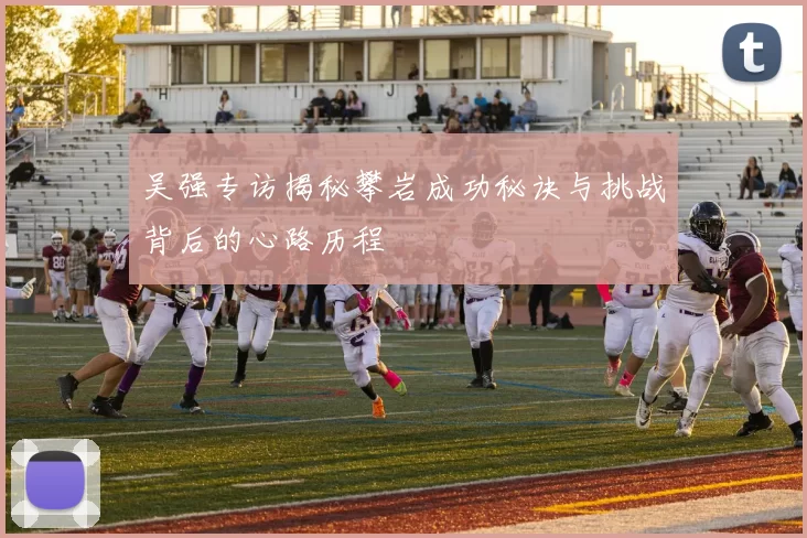吴强专访揭秘攀岩成功秘诀与挑战背后的心路历程