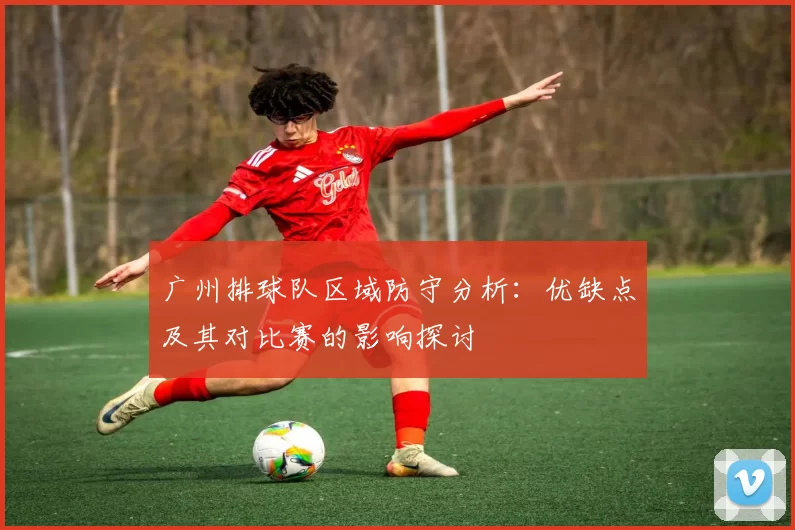 广州排球队区域防守分析：优缺点及其对比赛的影响探讨