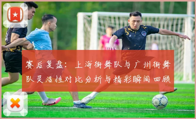 赛后复盘：上海街舞队与广州街舞队灵活性对比分析与精彩瞬间回顾