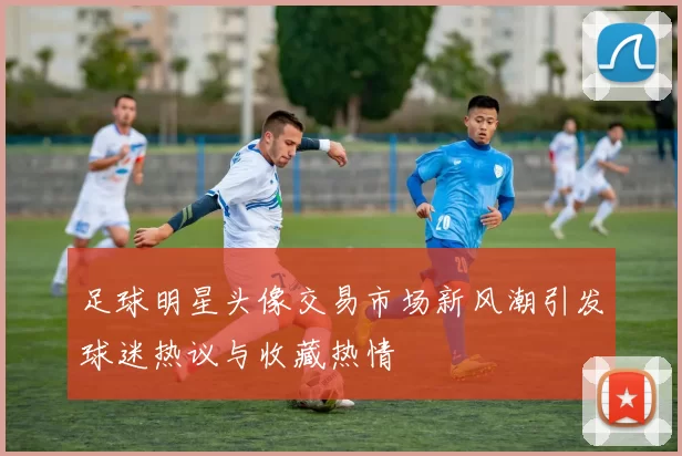 足球明星头像交易市场新风潮引发球迷热议与收藏热情
