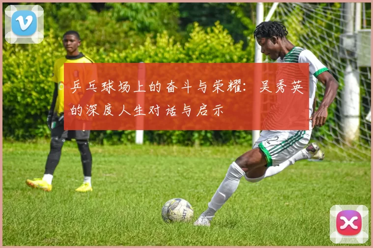 乒乓球场上的奋斗与荣耀：吴秀英的深度人生对话与启示
