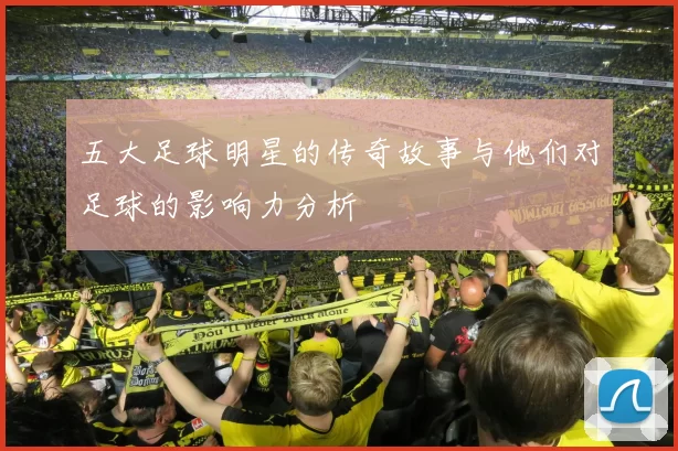 五大足球明星的传奇故事与他们对足球的影响力分析