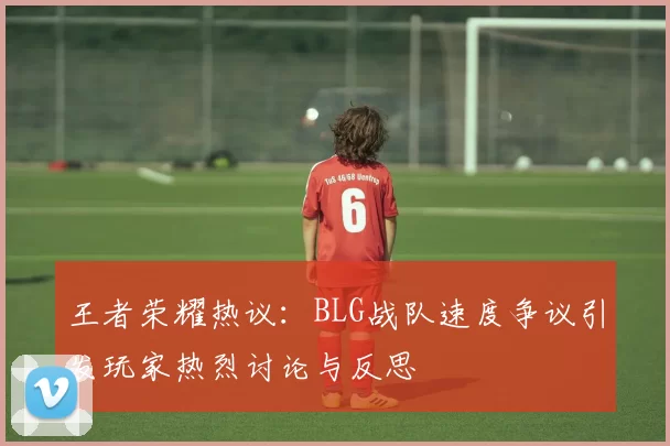 王者荣耀热议：BLG战队速度争议引发玩家热烈讨论与反思