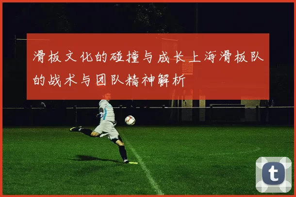 滑板文化的碰撞与成长上海滑板队的战术与团队精神解析