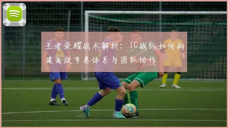 王者荣耀战术解析：IG战队如何构建高效节奏体系与团队协作