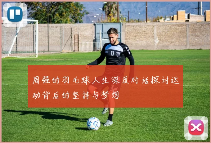 周强的羽毛球人生深度对话探讨运动背后的坚持与梦想